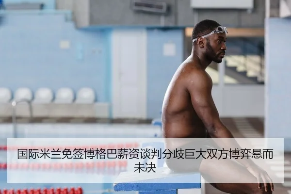 国际米兰免签博格巴薪资谈判分歧巨大双方博弈悬而未决